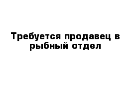 Требуется продавец в рыбный отдел